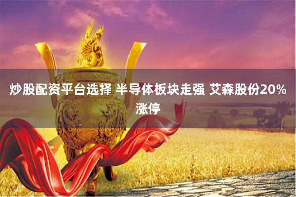 炒股配资平台选择 半导体板块走强 艾森股份20%涨停
