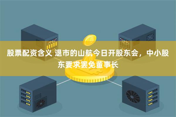 股票配资含义 退市的山航今日开股东会，中小股东要求罢免董事长