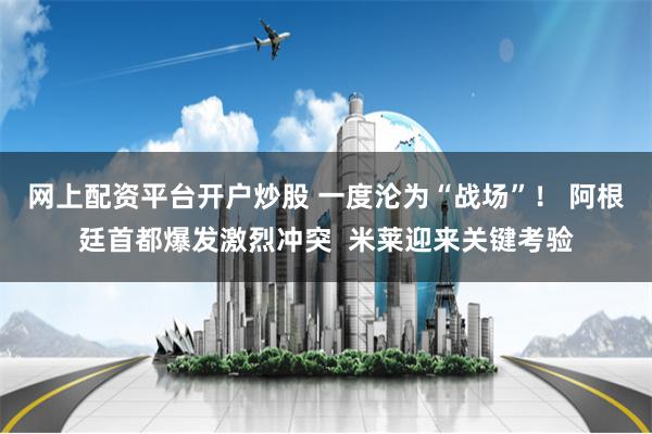 网上配资平台开户炒股 一度沦为“战场”！ 阿根廷首都爆发激烈冲突  米莱迎来关键考验