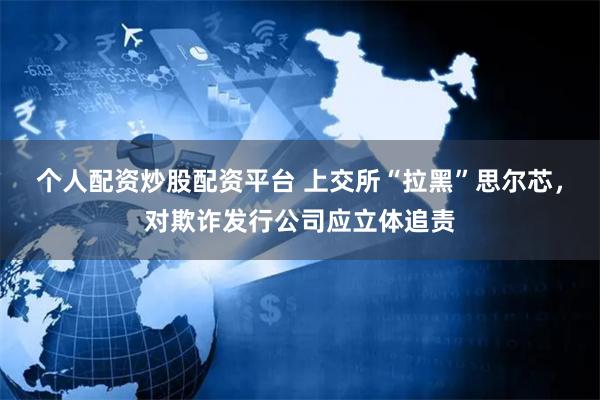 个人配资炒股配资平台 上交所“拉黑”思尔芯，对欺诈发行公司应立体追责