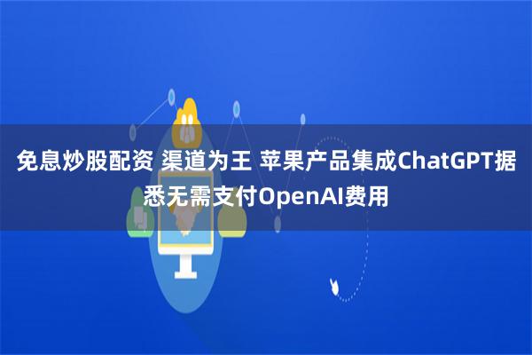 免息炒股配资 渠道为王 苹果产品集成ChatGPT据悉无需支付OpenAI费用