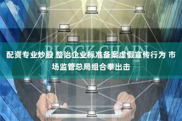 配资专业炒股 整治企业标准备案虚假宣传行为 市场监管总局组合拳出击