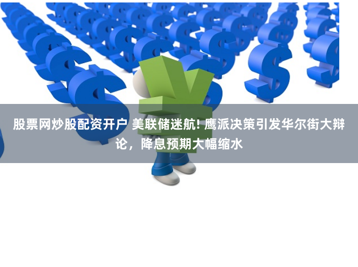 股票网炒股配资开户 美联储迷航! 鹰派决策引发华尔街大辩论，降息预期大幅缩水