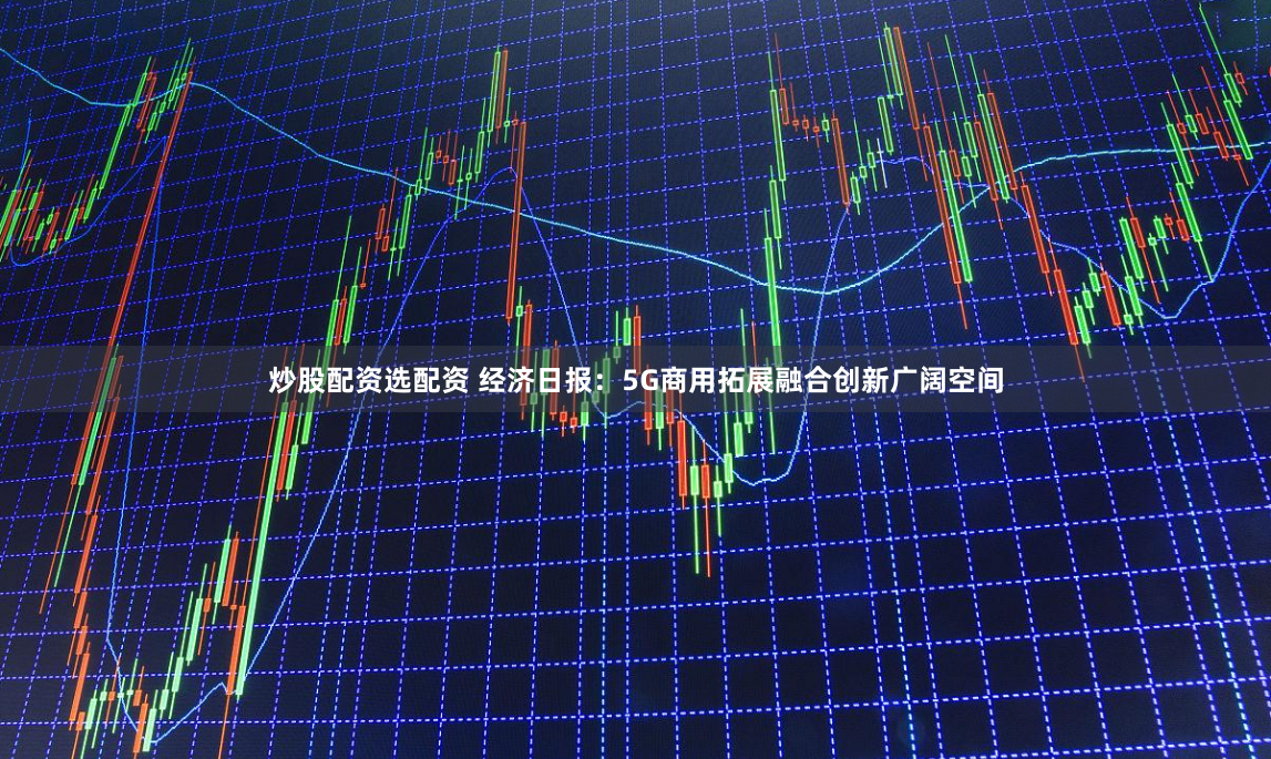 炒股配资选配资 经济日报：5G商用拓展融合创新广阔空间