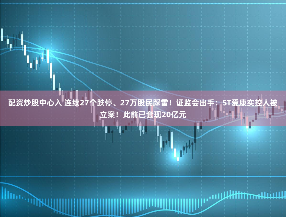 配资炒股中心入 连续27个跌停、27万股民踩雷！证监会出手：ST爱康实控人被立案！此前已套现20亿元