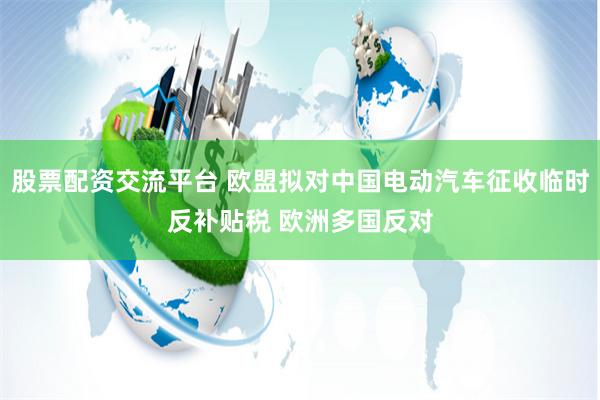股票配资交流平台 欧盟拟对中国电动汽车征收临时反补贴税 欧洲多国反对