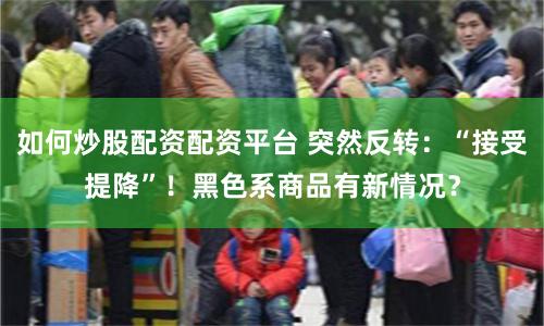 如何炒股配资配资平台 突然反转：“接受提降”！黑色系商品有新情况？