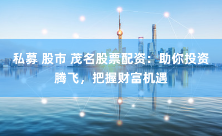 私募 股市 茂名股票配资：助你投资腾飞，把握财富机遇